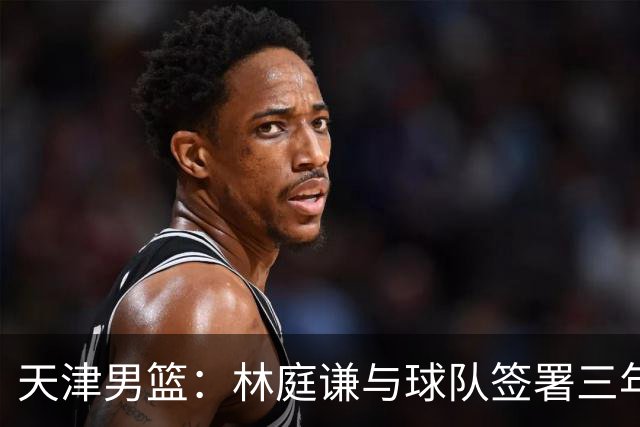 天津男篮：林庭谦与球队签署三年顶薪合同